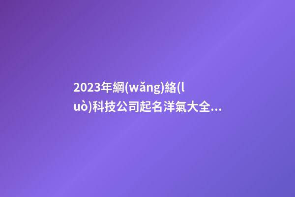 2023年網(wǎng)絡(luò)科技公司起名洋氣大全參考 好聽(tīng)順耳的公司名字
